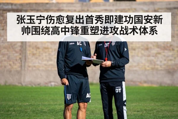 张玉宁伤愈复出首秀即建功国安新帅围绕高中锋重塑进攻战术体系